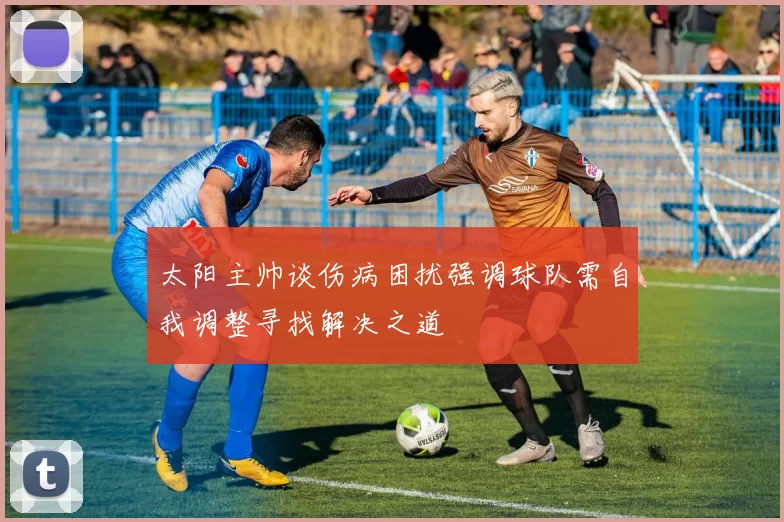太阳主帅谈伤病困扰强调球队需自我调整寻找解决之道