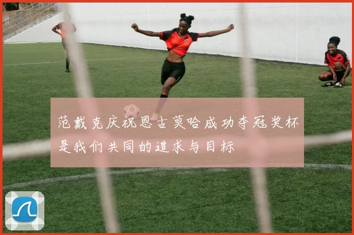 范戴克庆祝恩古莫哈成功夺冠奖杯是我们共同的追求与目标