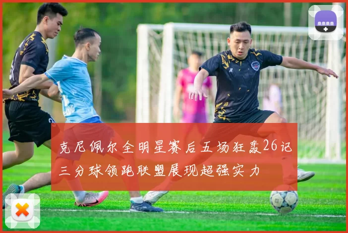 克尼佩尔全明星赛后五场狂轰26记三分球领跑联盟展现超强实力