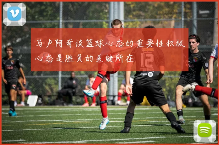 马卢阿奇谈篮球心态的重要性积极心态是胜负的关键所在