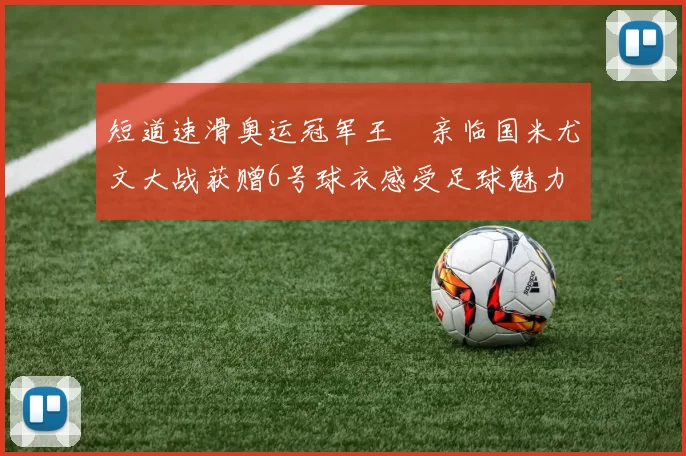 短道速滑奥运冠军王濛亲临国米尤文大战获赠6号球衣感受足球魅力