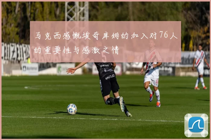 马克西感慨埃奇库姆的加入对76人的重要性与感激之情