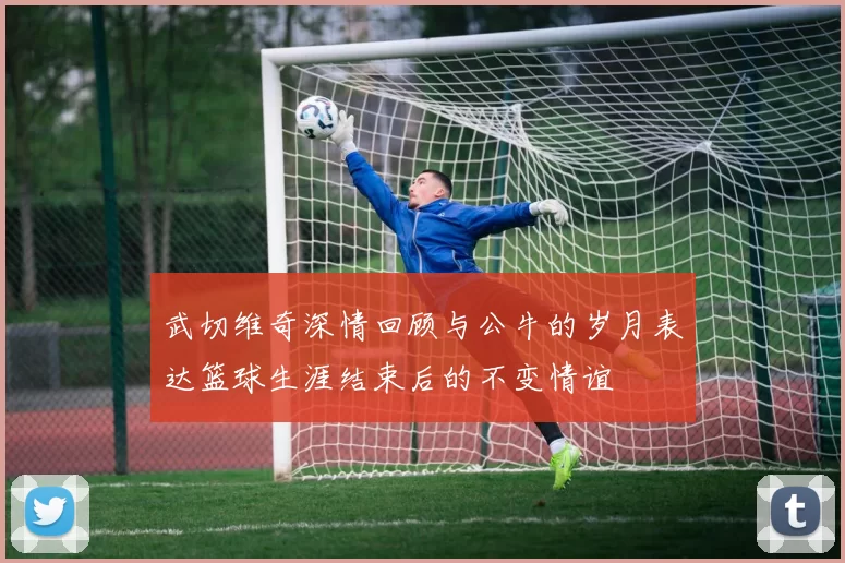 武切维奇深情回顾与公牛的岁月表达篮球生涯结束后的不变情谊