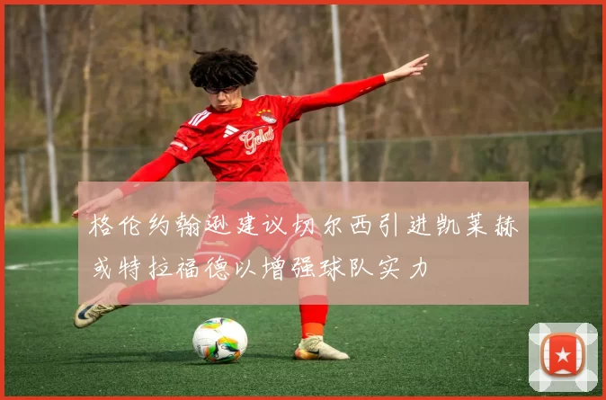 格伦约翰逊建议切尔西引进凯莱赫或特拉福德以增强球队实力
