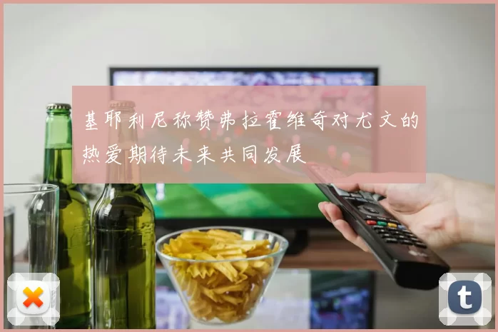 基耶利尼称赞弗拉霍维奇对尤文的热爱期待未来共同发展