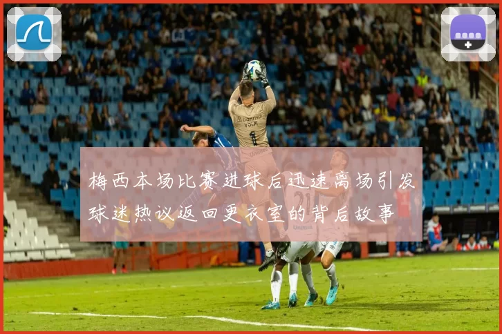 梅西本场比赛进球后迅速离场引发球迷热议返回更衣室的背后故事