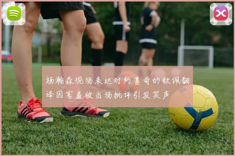 杨瀚森现场表达对约基奇的钦佩翻译因害羞被当场批评引发笑声