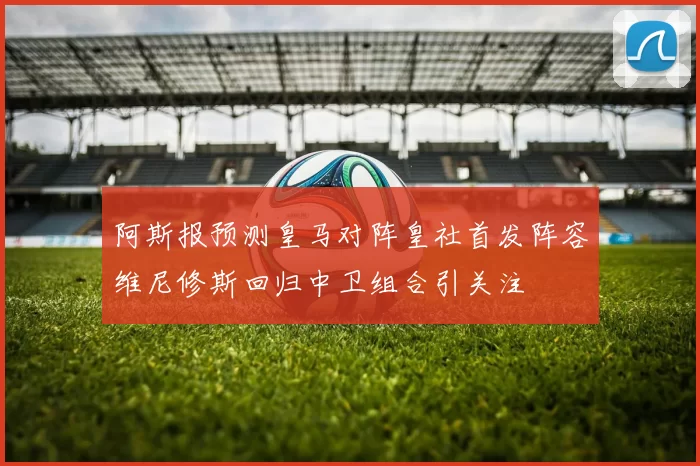 阿斯报预测皇马对阵皇社首发阵容维尼修斯回归中卫组合引关注
