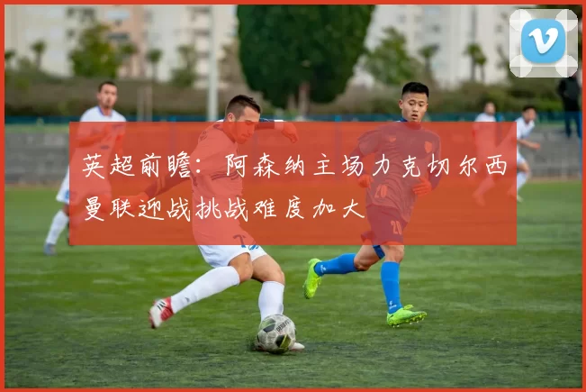 英超前瞻：阿森纳主场力克切尔西曼联迎战挑战难度加大