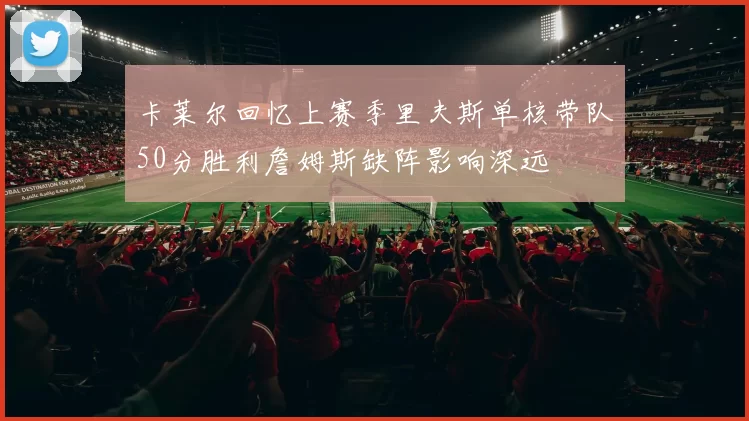 卡莱尔回忆上赛季里夫斯单核带队50分胜利詹姆斯缺阵影响深远