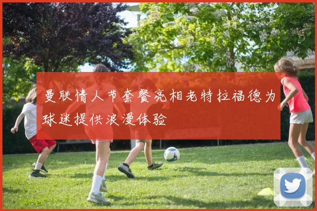 曼联情人节套餐亮相老特拉福德为球迷提供浪漫体验