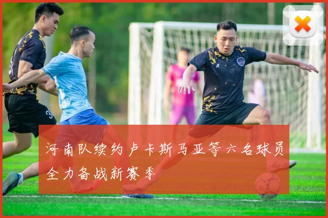 河南队续约卢卡斯马亚等六名球员全力备战新赛季