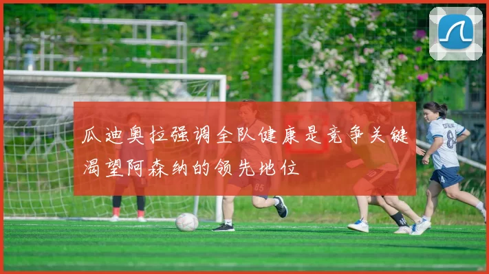 瓜迪奥拉强调全队健康是竞争关键渴望阿森纳的领先地位