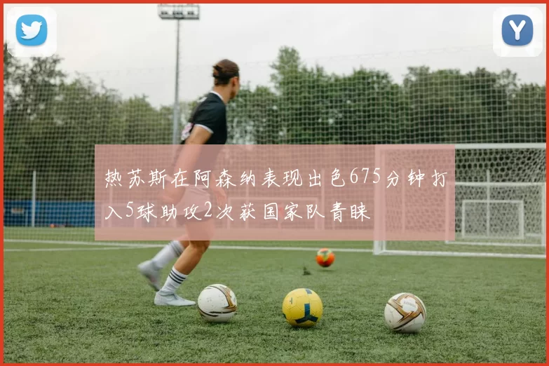 热苏斯在阿森纳表现出色675分钟打入5球助攻2次获国家队青睐