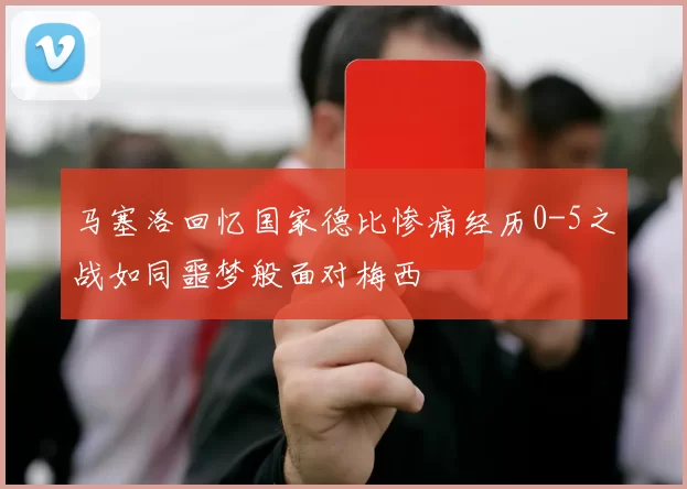 马塞洛回忆国家德比惨痛经历0-5之战如同噩梦般面对梅西