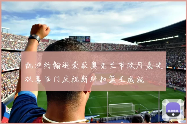 凯沙约翰逊荣获奥克兰市政厅嘉奖双喜临门庆祝新科扣篮王成就