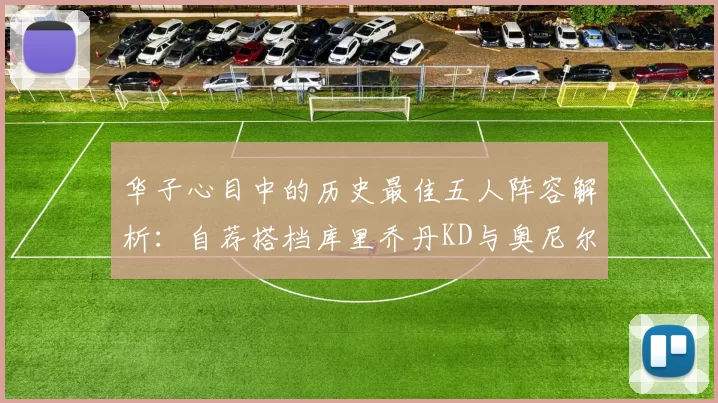 华子心目中的历史最佳五人阵容解析：自荐搭档库里乔丹KD与奥尼尔共襄盛举