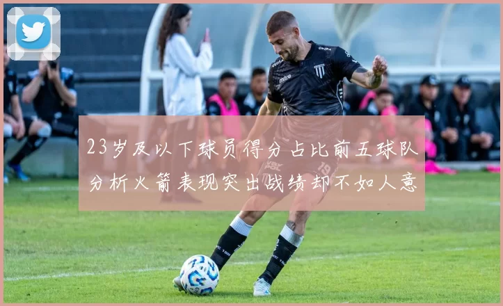 23岁及以下球员得分占比前五球队分析火箭表现突出战绩却不如人意