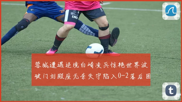 蓉城遭遇逆境白崎凌兵惊艳世界波破门刘殿座无奈失守陷入0-2落后困境