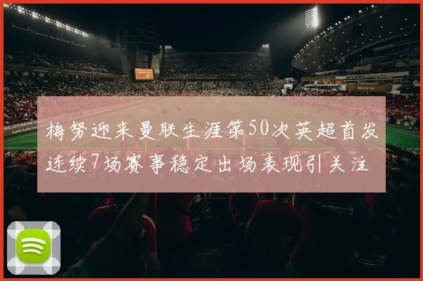 梅努迎来曼联生涯第50次英超首发连续7场赛事稳定出场表现引关注