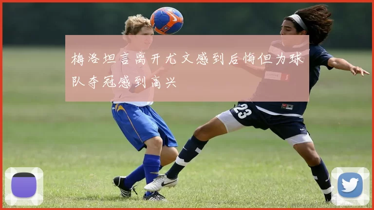 梅洛坦言离开尤文感到后悔但为球队夺冠感到高兴