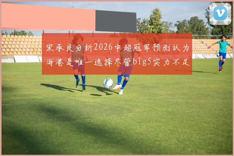宋承良分析2026中超冠军预测认为海港是唯一选择尽管big5实力不足